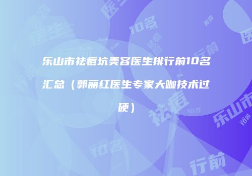 乐山市祛痘坑美容医生排行前10名汇总（郭丽红医生专家大咖技术过硬）