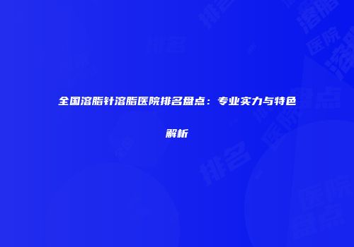 全国溶脂针溶脂医院排名盘点：专业实力与特色解析