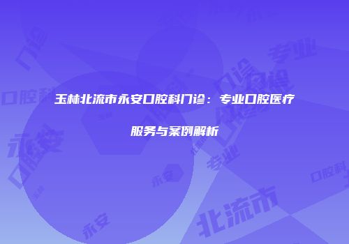 玉林北流市永安口腔科门诊：专业口腔医疗服务与案例解析
