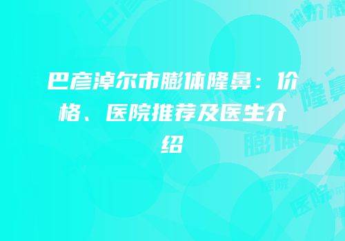 巴彦淖尔市膨体隆鼻：价格、医院推荐及医生介绍