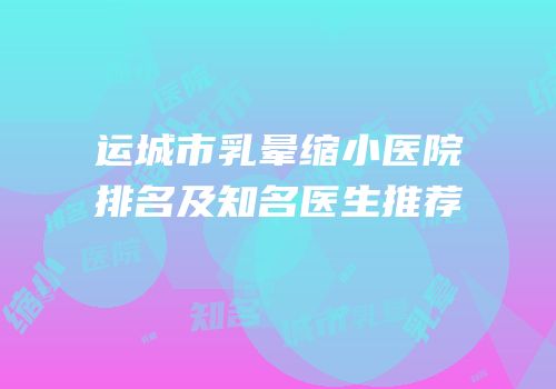 运城市乳晕缩小医院排名及知名医生推荐