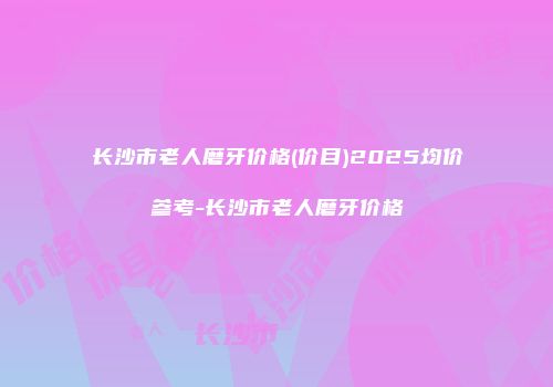 长沙市老人磨牙价格(价目)2025均价参考-长沙市老人磨牙价格