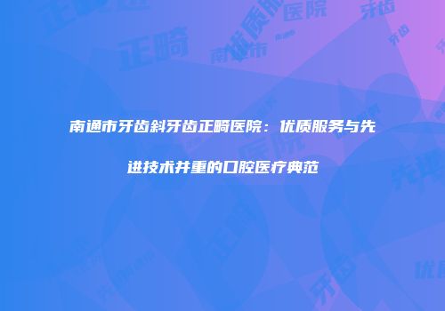 南通市牙齿斜牙齿正畸医院：优质服务与先进技术并重的口腔医疗典范