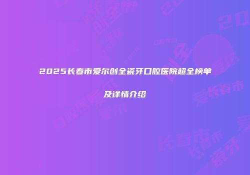 2025长春市爱尔创全瓷牙口腔医院超全榜单及详情介绍