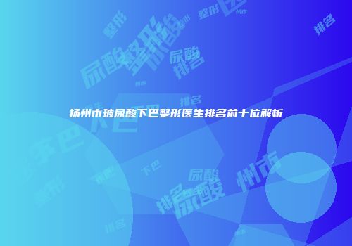 扬州市玻尿酸下巴整形医生排名前十位解析