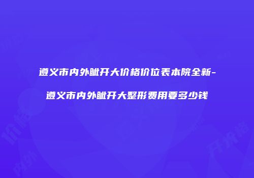 遵义市内外眦开大价格价位表本院全新-遵义市内外眦开大整形费用要多少钱