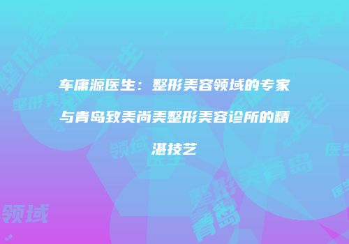 车庸源医生：整形美容领域的专家与青岛致美尚美整形美容诊所的精湛技艺