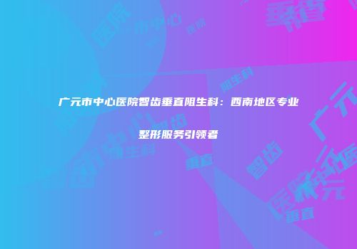 广元市中心医院智齿垂直阻生科：西南地区专业整形服务引领者