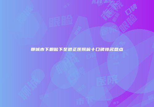 聊城市下眼睑下至矫正医院前十口碑排名盘点