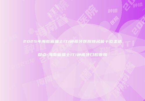 2025年海南省瑞士ITI种植牙医院排名前十位走访盘点-海南省瑞士ITI种植牙口腔医院