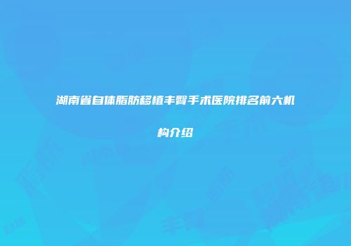 湖南省自体脂肪移植丰臀手术医院排名前六机构介绍