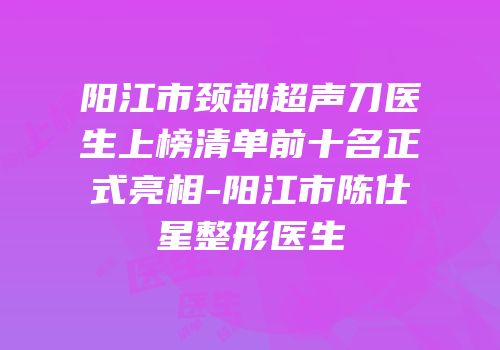 阳江市颈部超声刀医生上榜清单前十名正式亮相-阳江市陈仕星整形医生