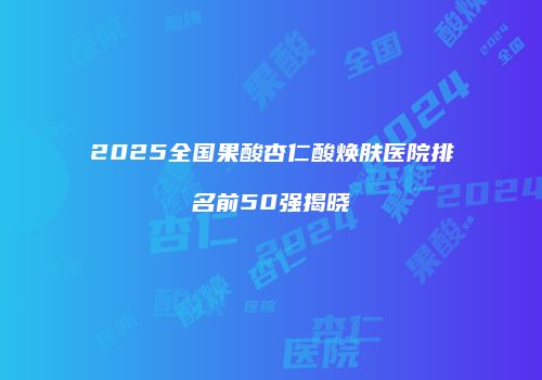 2025全国果酸杏仁酸焕肤医院排名前50强揭晓