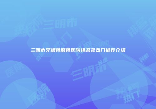 三明市牙槽骨磨骨医院排名及热门推荐介绍