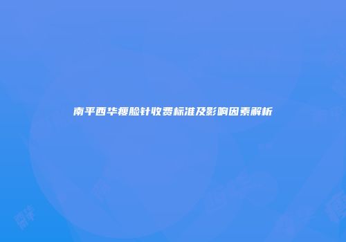 南平西华瘦脸针收费标准及影响因素解析