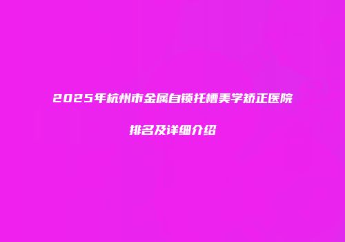 2025年杭州市金属自锁托槽美学矫正医院排名及详细介绍