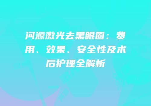 河源激光去黑眼圈：费用、效果、安全性及术后护理全解析