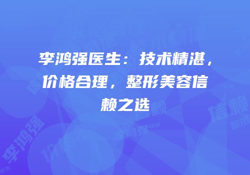 李鸿强医生：技术精湛，价格合理，整形美容信赖之选