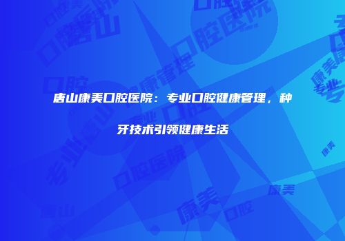 唐山康美口腔医院：专业口腔健康管理，种牙技术引领健康生活