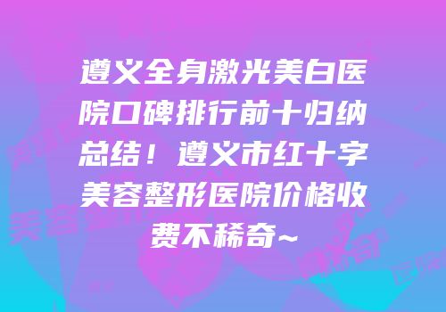 遵义全身激光美白医院口碑排行前十归纳总结！遵义市红十字美容整形医院价格收费不稀奇~