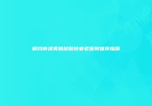 铜川市逸美玻尿酸抗衰老医院推荐指南