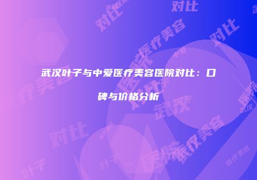 武汉叶子与中爱医疗美容医院对比：口碑与价格分析