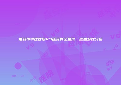 延安市中医医院VS延安韩艺整形：综合对比分析