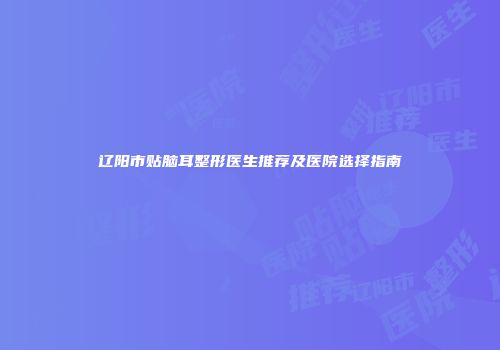 辽阳市贴脑耳整形医生推荐及医院选择指南