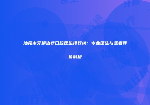 汕尾市牙根治疗口腔医生排行榜：专业医生与患者评价解析