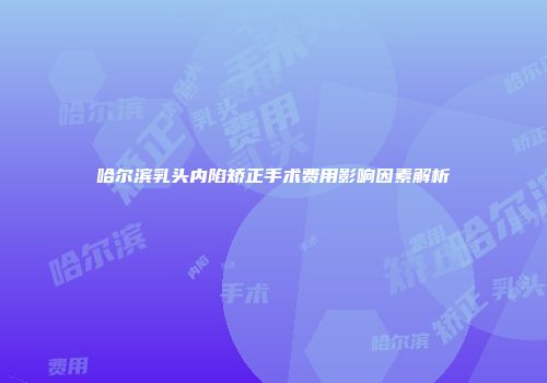 哈尔滨乳头内陷矫正手术费用影响因素解析