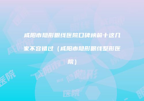 咸阳市隐形眼线医院口碑榜前十这几家不容错过（咸阳市隐形眼线整形医院）