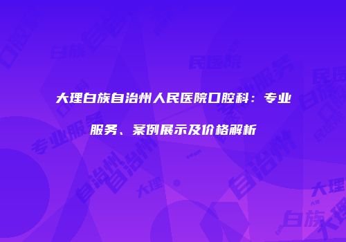 大理白族自治州人民医院口腔科：专业服务、案例展示及价格解析