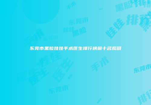 东莞市黑脸娃娃手术医生排行榜前十名揭晓