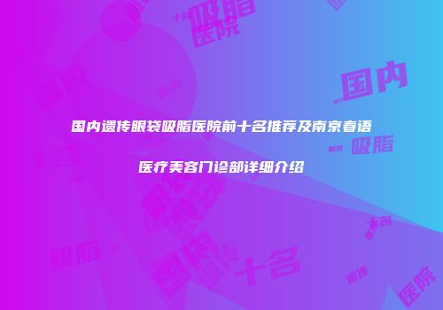 国内遗传眼袋吸脂医院前十名推荐及南京春语医疗美容门诊部详细介绍