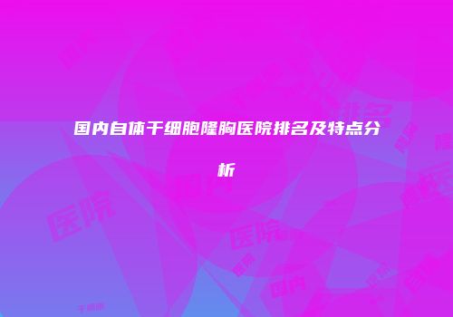 国内自体干细胞隆胸医院排名及特点分析