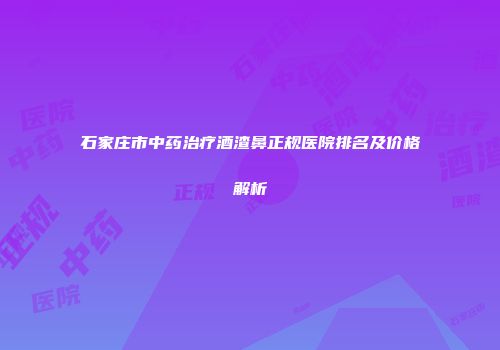 石家庄市中药治疗酒渣鼻正规医院排名及价格解析