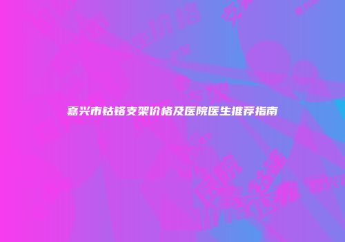 嘉兴市钴铬支架价格及医院医生推荐指南