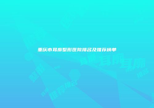 重庆市耳廓整形医院排名及推荐榜单