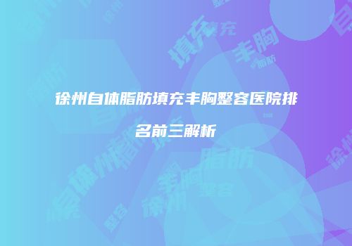 徐州自体脂肪填充丰胸整容医院排名前三解析