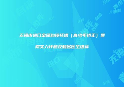 无锡市进口金属自锁托槽（青少年矫正）医院实力评测及知名医生推荐
