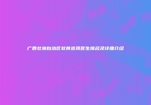 广西壮族自治区软骨造耳医生排名及详细介绍