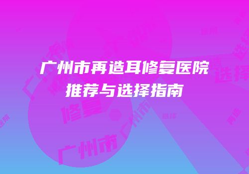 广州市再造耳修复医院推荐与选择指南