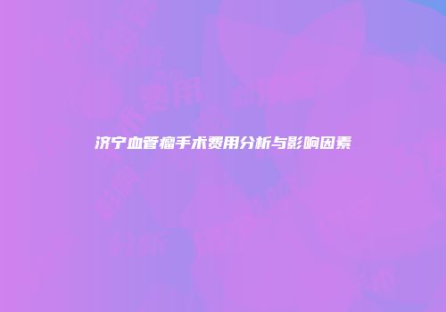 济宁血管瘤手术费用分析与影响因素