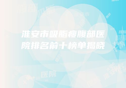 淮安市吸脂瘦腹部医院排名前十榜单揭晓
