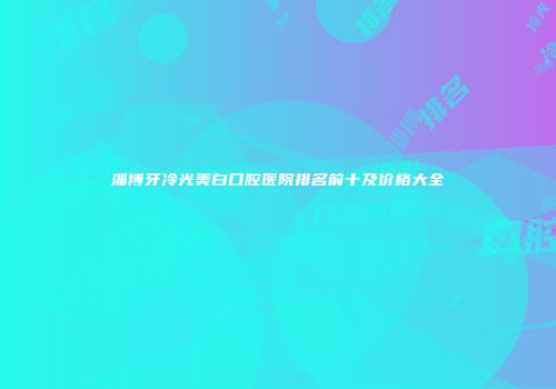 淄博牙冷光美白口腔医院排名前十及价格大全