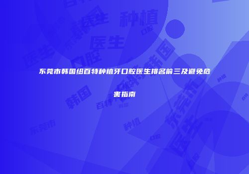东莞市韩国纽百特种植牙口腔医生排名前三及避免危害指南