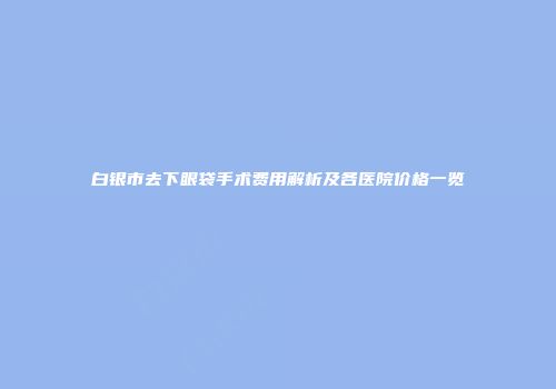 白银市去下眼袋手术费用解析及各医院价格一览