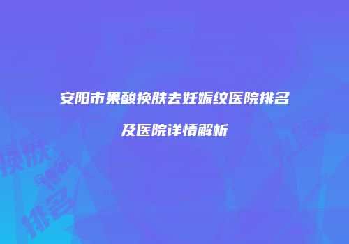 安阳市果酸换肤去妊娠纹医院排名及医院详情解析