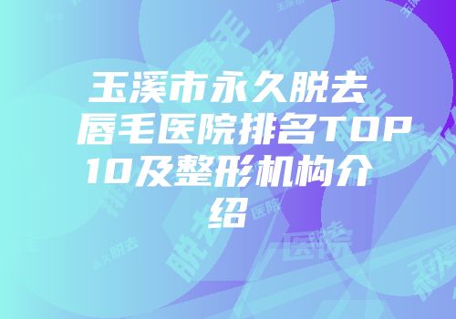 玉溪市永久脱去唇毛医院排名TOP10及整形机构介绍
