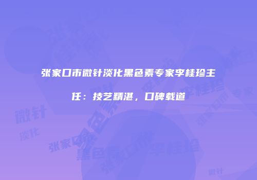张家口市微针淡化黑色素专家李桂珍主任：技艺精湛，口碑载道